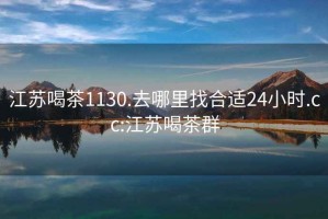 江蘇喝茶1130.去哪里找合適24小時.cc:江蘇喝茶群