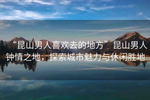 “昆山男人喜歡去的地方”昆山男人鐘情之地，探索城市魅力與休閑勝地