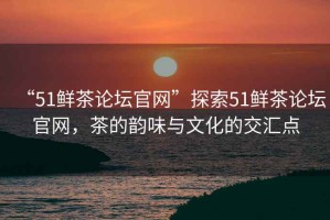 “51鮮茶論壇官網(wǎng)”探索51鮮茶論壇官網(wǎng)，茶的韻味與文化的交匯點