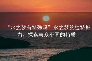 “水之夢(mèng)有特殊嗎”水之夢(mèng)的獨(dú)特魅力，探索與眾不同的特質(zhì)
