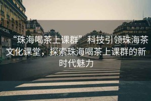 “珠海喝茶上課群”科技引領珠海茶文化課堂，探索珠海喝茶上課群的新時代魅力