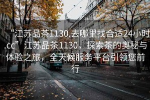 “江蘇品茶1130.去哪里找合適24小時.cc”江蘇品茶1130，探索茶的奧秘與體驗之旅，全天候服務平臺引領您前行