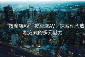 “按摩店AV”按摩店AV，探索現(xiàn)代放松方式的多元魅力