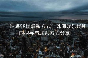“珠海98場聯系方式”珠海娛樂場所的探尋與聯系方式分享