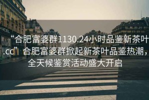 “合肥富婆群1130.24小時品鑒新茶葉.cc”合肥富婆群掀起新茶葉品鑒熱潮，全天候鑒賞活動盛大開啟