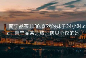 “南寧品茶1130.喜歡的妹子24小時.cc”南寧品茶之旅，遇見心儀的她