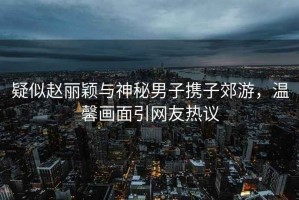 疑似趙麗穎與神秘男子攜子郊游，溫馨畫面引網友熱議