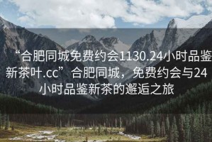 “合肥同城免費約會1130.24小時品鑒新茶葉.cc”合肥同城，免費約會與24小時品鑒新茶的邂逅之旅