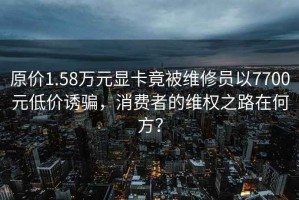 原價1.58萬元顯卡竟被維修員以7700元低價誘騙，消費者的維權之路在何方？