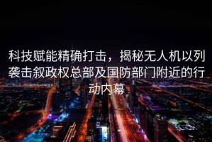 科技賦能精確打擊，揭秘無人機以列襲擊敘政權總部及國防部門附近的行動內幕
