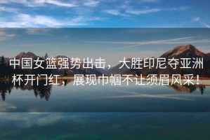 中國女籃強勢出擊，大勝印尼奪亞洲杯開門紅，展現巾幗不讓須眉風采！