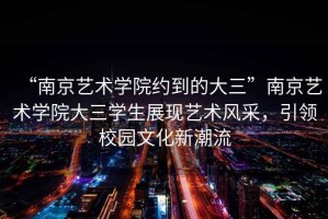 “南京藝術學院約到的大三”南京藝術學院大三學生展現藝術風采，引領校園文化新潮流