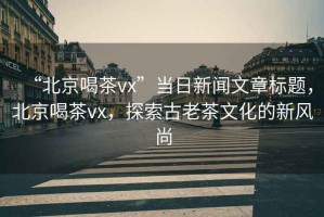 “北京喝茶vx”當(dāng)日新聞文章標(biāo)題，北京喝茶vx，探索古老茶文化的新風(fēng)尚