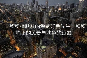 “積積桶膚膚的免費好色先生”積積桶下的風景與膚色的頌歌