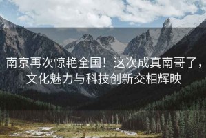 南京再次驚艷全國！這次成真南哥了，文化魅力與科技創新交相輝映