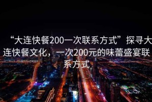 “大連快餐200一次聯系方式”探尋大連快餐文化，一次200元的味蕾盛宴聯系方式