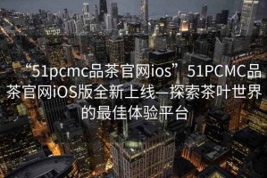 “51pcmc品茶官網ios”51PCMC品茶官網iOS版全新上線—探索茶葉世界的最佳體驗平臺