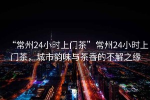 “常州24小時上門茶”常州24小時上門茶，城市韻味與茶香的不解之緣
