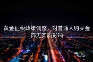 黃金征稅政策調(diào)整，對普通人購買金飾無實(shí)質(zhì)影響