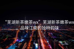 “蕪湖新茶嫩茶wx”蕪湖新茶嫩茶wx，品味江南的獨特韻味