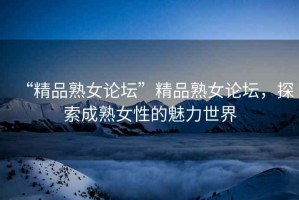 “精品熟女論壇”精品熟女論壇，探索成熟女性的魅力世界