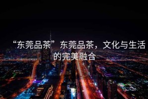 “東莞品茶”東莞品茶，文化與生活的完美融合
