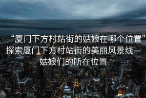 “廈門下方村站街的姑娘在哪個位置”探索廈門下方村站街的美麗風景線—姑娘們的所在位置