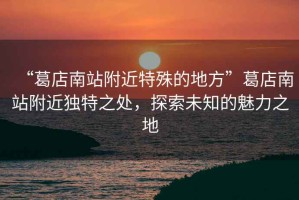 “葛店南站附近特殊的地方”葛店南站附近獨特之處，探索未知的魅力之地