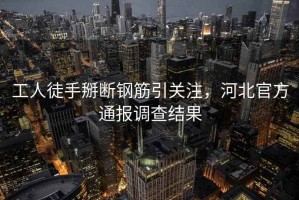 工人徒手掰斷鋼筋引關(guān)注，河北官方通報(bào)調(diào)查結(jié)果