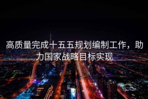 高質(zhì)量完成十五五規(guī)劃編制工作，助力國(guó)家戰(zhàn)略目標(biāo)實(shí)現(xiàn)