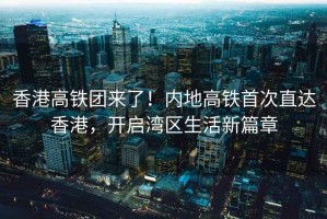 香港高鐵團來了！內地高鐵首次直達香港，開啟灣區生活新篇章