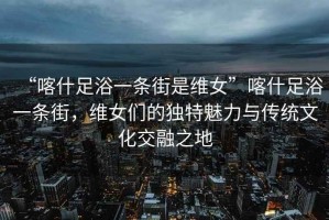 “喀什足浴一條街是維女”喀什足浴一條街，維女們的獨(dú)特魅力與傳統(tǒng)文化交融之地