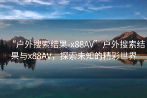 “戶外搜索結果-x88AV”戶外搜索結果與x88AV，探索未知的精彩世界
