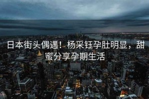 日本街頭偶遇！楊采鈺孕肚明顯，甜蜜分享孕期生活