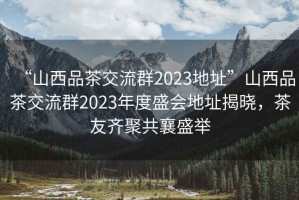 “山西品茶交流群2023地址”山西品茶交流群2023年度盛會地址揭曉，茶友齊聚共襄盛舉