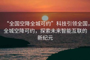 “全國(guó)空降全城可約”科技引領(lǐng)全國(guó)，全城空降可約，探索未來智能互聯(lián)的新紀(jì)元