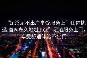 “足浴足不出戶享受服務(wù)上門任你挑選.官網(wǎng)永久地址1.cc”足浴服務(wù)上門，享受舒適體驗(yàn)不出門