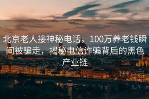 北京老人接神秘電話，100萬養老錢瞬間被騙走，揭秘電信詐騙背后的黑色產業鏈
