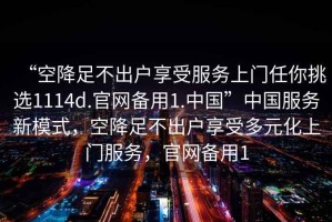 “空降足不出戶享受服務上門任你挑選1114d.官網(wǎng)備用1.中國”中國服務新模式，空降足不出戶享受多元化上門服務，官網(wǎng)備用1