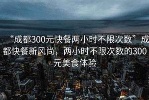 “成都300元快餐兩小時不限次數”成都快餐新風尚，兩小時不限次數的300元美食體驗