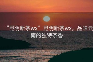 “昆明新茶wx”昆明新茶wx，品味云南的獨特茶香