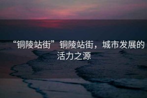 “銅陵站街”銅陵站街，城市發展的活力之源