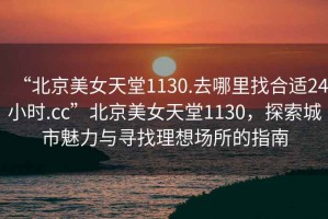 “北京美女天堂1130.去哪里找合適24小時(shí).cc”北京美女天堂1130，探索城市魅力與尋找理想場(chǎng)所的指南