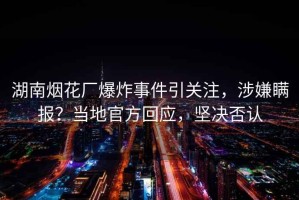 湖南煙花廠爆炸事件引關注，涉嫌瞞報？當地官方回應，堅決否認