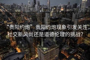“貴陽約炮”貴陽約炮現象引發關注，社交新風尚還是道德倫理的挑戰？