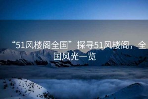 “51風樓閣全國”探尋51風樓閣，全國風光一覽