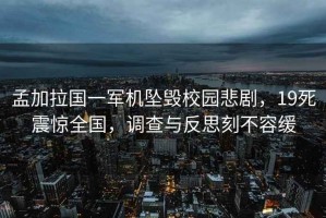 孟加拉國一軍機墜毀校園悲劇，19死震驚全國，調查與反思刻不容緩
