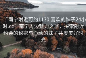“南寧附近可約1130.喜歡的妹子24小時.cc”南寧周邊魅力之旅，探索附近約會的秘密與心動的妹子共度美好時光
