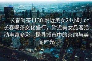 “長春喝茶1130.附近美女24小時.cc”長春喝茶文化盛行，附近美女品茗活動豐富多彩—探尋城市中的茶韻與美麗時光