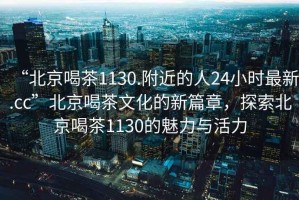 “北京喝茶1130.附近的人24小時最新.cc”北京喝茶文化的新篇章，探索北京喝茶1130的魅力與活力